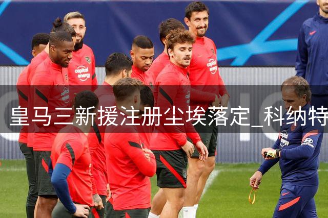 皇马三新援注册尘埃落定 科纳特库库雷利亚正式入列