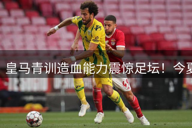 皇马青训造血能力震惊足坛！今夏转会收入或冲击3.5亿欧元历史新高